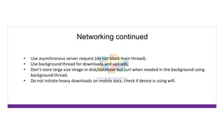 Networking continued
• Use asynchronous server request (do not block main thread).
• Use background thread for downloads and uploads.
• Don’t store large size image in disk/database but curl when needed in the background using
background thread.
• Do not initiate heavy downloads on mobile data, check if device is using wifi.
