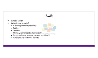 Swift
• What is swift?
• What is new in swift?
• It is designed for type safety
• Tuples
• Generics
• Memory is managed automatically.
• Functional programming pattern. e.g. Filters.
• Functions are first class objects.
