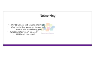 Networking
• Why do we need web server’s data in iOS?
• What kind of data we can get from server?
• JSON or XML or something else?
• What kind of server API we need?
• RESTful API , any other?