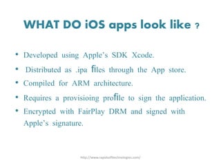 WHAT DO iOS apps look like ?
• Developed using Apple’s SDK Xcode.
• Distributed as .ipa files through the App store.
• Compiled for ARM architecture.
• Requires a provisioing profile to sign the application.
• Encrypted with FairPlay DRM and signed with
Apple’s signature.
http://www.rapidsofttechnologies.com/