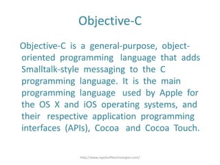 Objective-C
Objective-C is a general-purpose, object-
oriented programming language that adds
Smalltalk-style messaging to the C
programming language. It is the main
programming language used by Apple for
the OS X and iOS operating systems, and
their respective application programming
interfaces (APIs), Cocoa and Cocoa Touch.
http://www.rapidsofttechnologies.com/