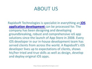 ABOUT US
Rapidsoft Technologies is specialist in everything an iOS
application development can be processed for. The
company has been designing and developing
groundbreaking, robust and comprehensive ioS app
solutions since the launch of App Store in 2008. Every
iOS developer in our in-house development team has
served clients from across the world. A Rapidsoft's iOS
developer lives up to expectations of clients, shows
his/her tried and true skills as well as design, develop
and deploy original iOS apps.
http://www.rapidsofttechnologies.com/