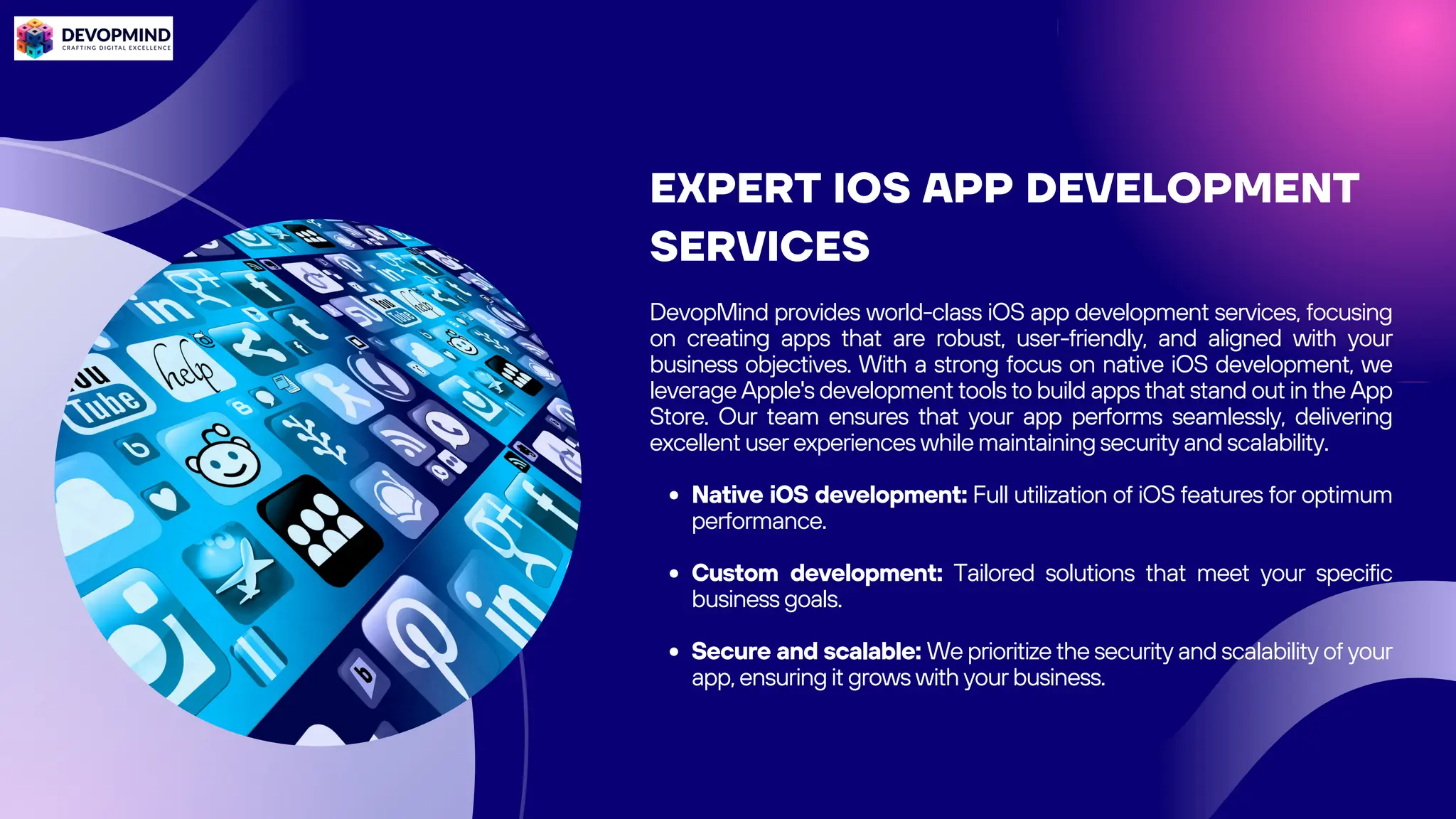 EXPERT IOS APP DEVELOPMENT
SERVICES
DevopMind provides world-class iOS app development services, focusing
on creating apps that are robust, user-friendly, and aligned with your
business objectives. With a strong focus on native iOS development, we
leverage Apple's development tools to build apps that stand out in the App
Store. Our team ensures that your app performs seamlessly, delivering
excellent user experiences while maintaining security and scalability.
Native iOS development: Full utilization of iOS features for optimum
performance.
Custom development: Tailored solutions that meet your specific
business goals.
Secure and scalable: We prioritize the security and scalability of your
app, ensuring it grows with your business.
 