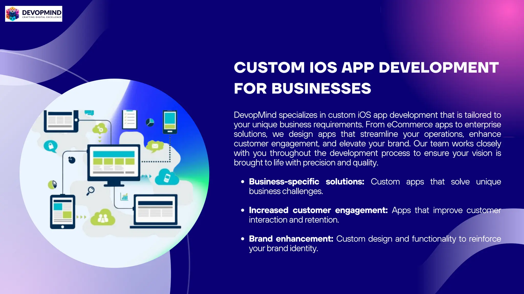 CUSTOM IOS APP DEVELOPMENT
FOR BUSINESSES
DevopMind specializes in custom iOS app development that is tailored to
your unique business requirements. From eCommerce apps to enterprise
solutions, we design apps that streamline your operations, enhance
customer engagement, and elevate your brand. Our team works closely
with you throughout the development process to ensure your vision is
brought to life with precision and quality.
Business-specific solutions: Custom apps that solve unique
business challenges.
Increased customer engagement: Apps that improve customer
interaction and retention.
Brand enhancement: Custom design and functionality to reinforce
your brand identity.
 