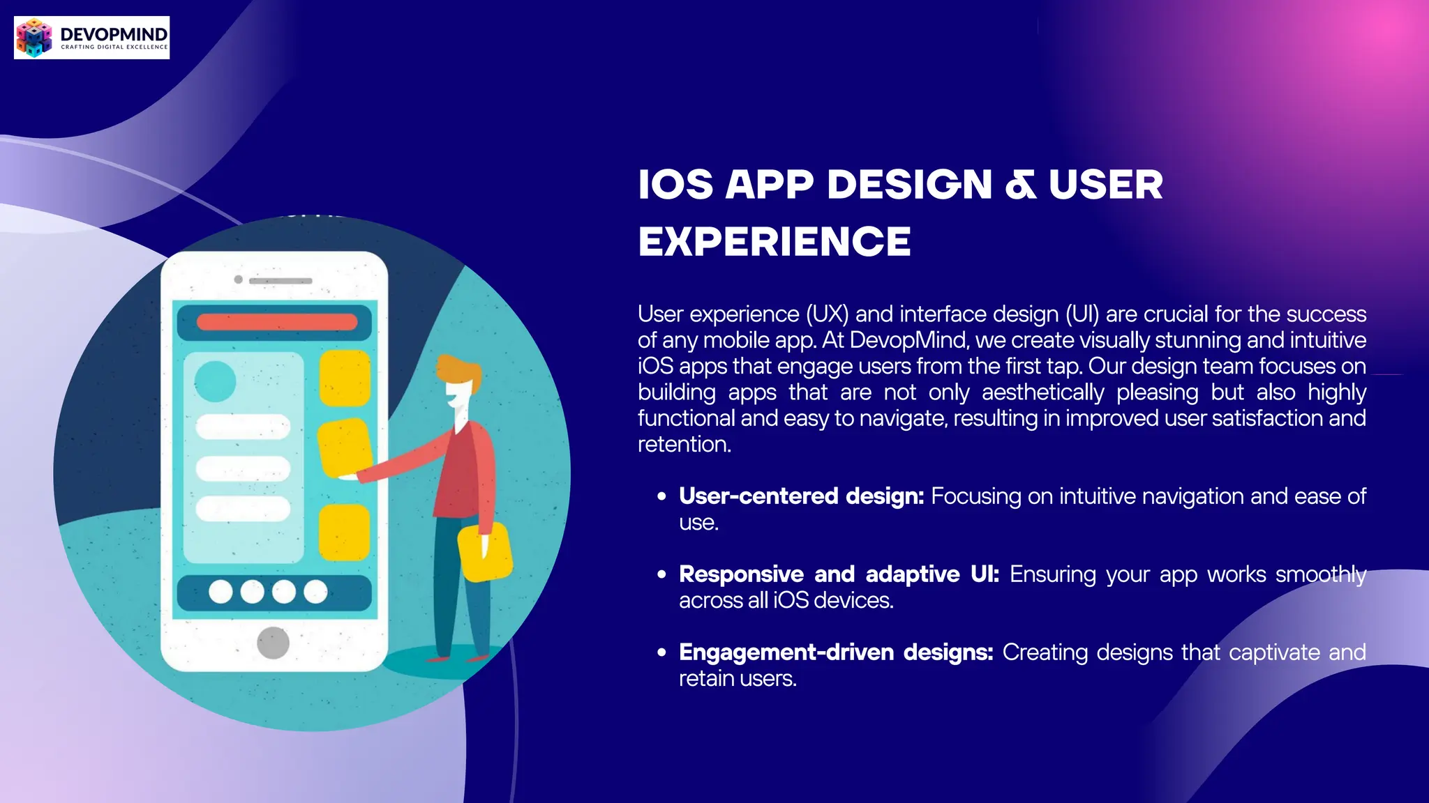 IOS APP DESIGN & USER
EXPERIENCE
User experience (UX) and interface design (UI) are crucial for the success
of any mobile app. At DevopMind, we create visually stunning and intuitive
iOS apps that engage users from the first tap. Our design team focuses on
building apps that are not only aesthetically pleasing but also highly
functional and easy to navigate, resulting in improved user satisfaction and
retention.
User-centered design: Focusing on intuitive navigation and ease of
use.
Responsive and adaptive UI: Ensuring your app works smoothly
across all iOS devices.
Engagement-driven designs: Creating designs that captivate and
retain users.
 