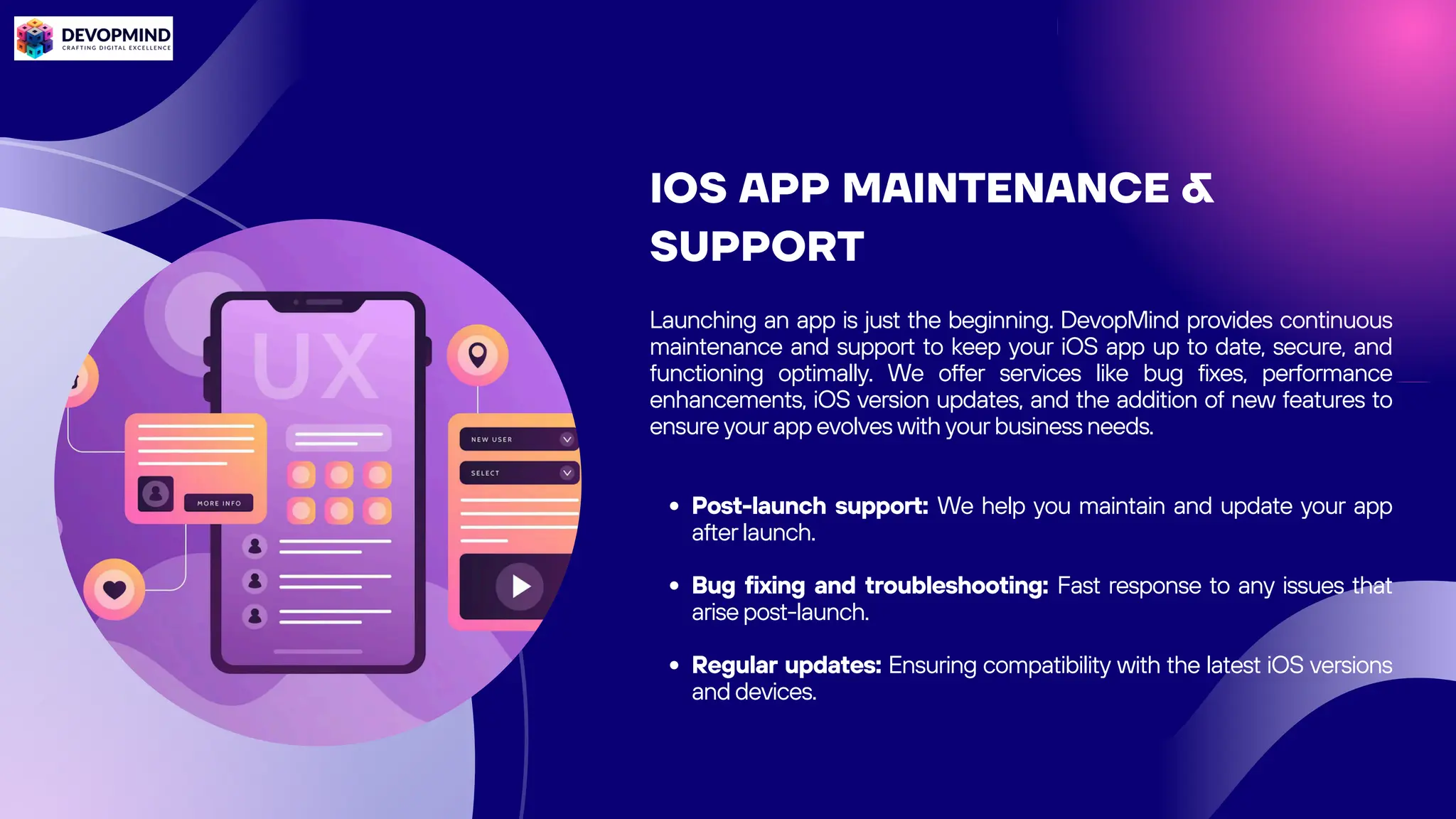 IOS APP MAINTENANCE &
SUPPORT
Launching an app is just the beginning. DevopMind provides continuous
maintenance and support to keep your iOS app up to date, secure, and
functioning optimally. We offer services like bug fixes, performance
enhancements, iOS version updates, and the addition of new features to
ensure your app evolves with your business needs.
Post-launch support: We help you maintain and update your app
after launch.
Bug fixing and troubleshooting: Fast response to any issues that
arise post-launch.
Regular updates: Ensuring compatibility with the latest iOS versions
and devices.
 