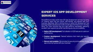 EXPERT IOS APP DEVELOPMENT
SERVICES
DevopMind provides world-class iOS app development services, focusing
on creating apps that are robust, user-friendly, and aligned with your
business objectives. With a strong focus on native iOS development, we
leverage Apple's development tools to build apps that stand out in the App
Store. Our team ensures that your app performs seamlessly, delivering
excellent user experiences while maintaining security and scalability.
Native iOS development: Full utilization of iOS features for optimum
performance.
Custom development: Tailored solutions that meet your specific
business goals.
Secure and scalable: We prioritize the security and scalability of your
app, ensuring it grows with your business.
 