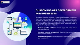 CUSTOM IOS APP DEVELOPMENT
FOR BUSINESSES
DevopMind specializes in custom iOS app development that is tailored to
your unique business requirements. From eCommerce apps to enterprise
solutions, we design apps that streamline your operations, enhance
customer engagement, and elevate your brand. Our team works closely
with you throughout the development process to ensure your vision is
brought to life with precision and quality.
Business-specific solutions: Custom apps that solve unique
business challenges.
Increased customer engagement: Apps that improve customer
interaction and retention.
Brand enhancement: Custom design and functionality to reinforce
your brand identity.
 