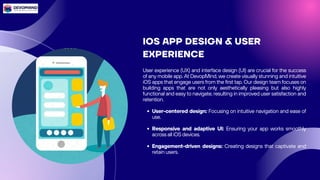 IOS APP DESIGN & USER
EXPERIENCE
User experience (UX) and interface design (UI) are crucial for the success
of any mobile app. At DevopMind, we create visually stunning and intuitive
iOS apps that engage users from the first tap. Our design team focuses on
building apps that are not only aesthetically pleasing but also highly
functional and easy to navigate, resulting in improved user satisfaction and
retention.
User-centered design: Focusing on intuitive navigation and ease of
use.
Responsive and adaptive UI: Ensuring your app works smoothly
across all iOS devices.
Engagement-driven designs: Creating designs that captivate and
retain users.
 