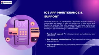IOS APP MAINTENANCE &
SUPPORT
Launching an app is just the beginning. DevopMind provides continuous
maintenance and support to keep your iOS app up to date, secure, and
functioning optimally. We offer services like bug fixes, performance
enhancements, iOS version updates, and the addition of new features to
ensure your app evolves with your business needs.
Post-launch support: We help you maintain and update your app
after launch.
Bug fixing and troubleshooting: Fast response to any issues that
arise post-launch.
Regular updates: Ensuring compatibility with the latest iOS versions
and devices.
 