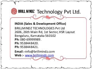 Technology Pvt Ltd.
INDIA (Sales & Development Office)
BRILLMINDZ TECHNOLOGIES Pvt Ltd
2606, 26th Main Rd, 1st Sector, HSR Layout
Bengaluru, Karnataka 560102
Ph: 080-69999989.
Ph: 9538448420.
Ph: 9538448421.
Email :-info@brillmindz.com
Web :- www.brillmindz.com
 