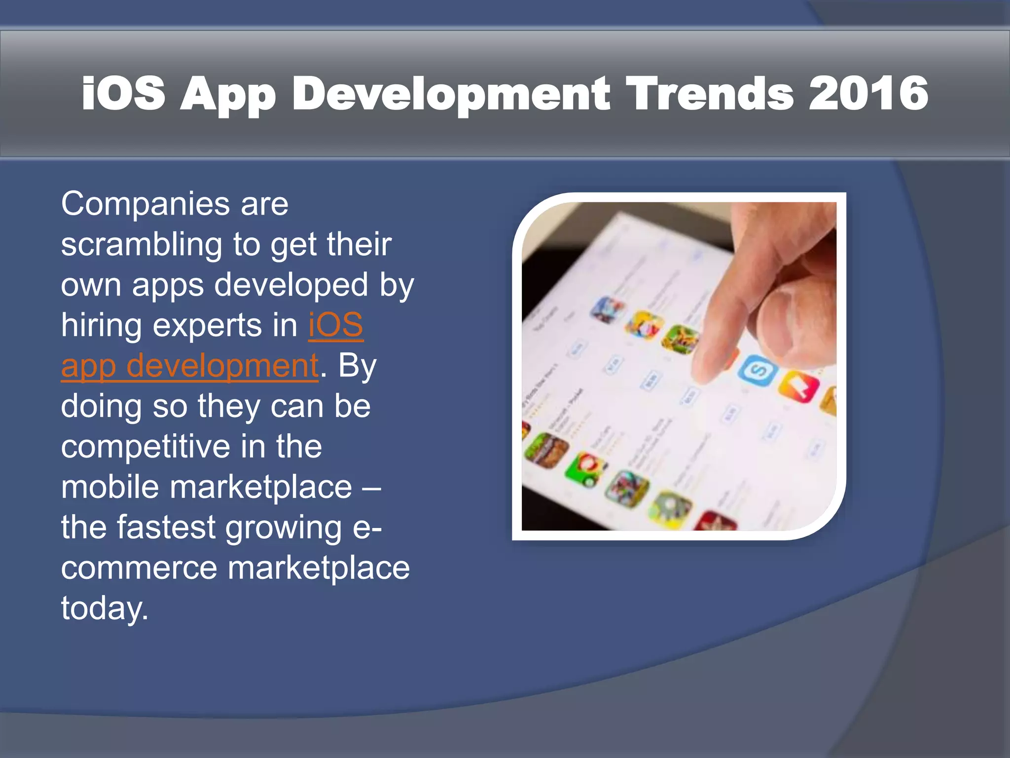 iOS App Development Trends 2016
Companies are
scrambling to get their
own apps developed by
hiring experts in iOS
app development. By
doing so they can be
competitive in the
mobile marketplace –
the fastest growing e-
commerce marketplace
today.
 