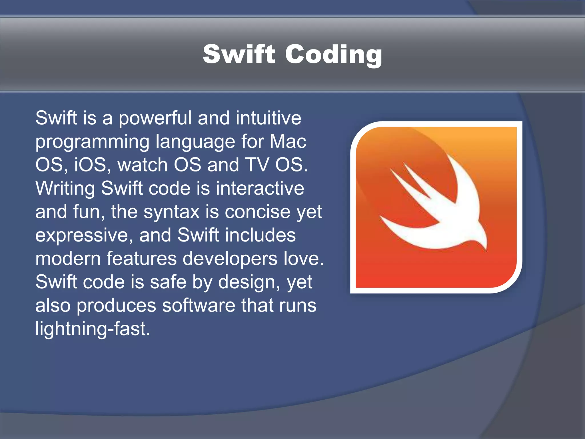 Swift Coding
Swift is a powerful and intuitive
programming language for Mac
OS, iOS, watch OS and TV OS.
Writing Swift code is interactive
and fun, the syntax is concise yet
expressive, and Swift includes
modern features developers love.
Swift code is safe by design, yet
also produces software that runs
lightning-fast.
 