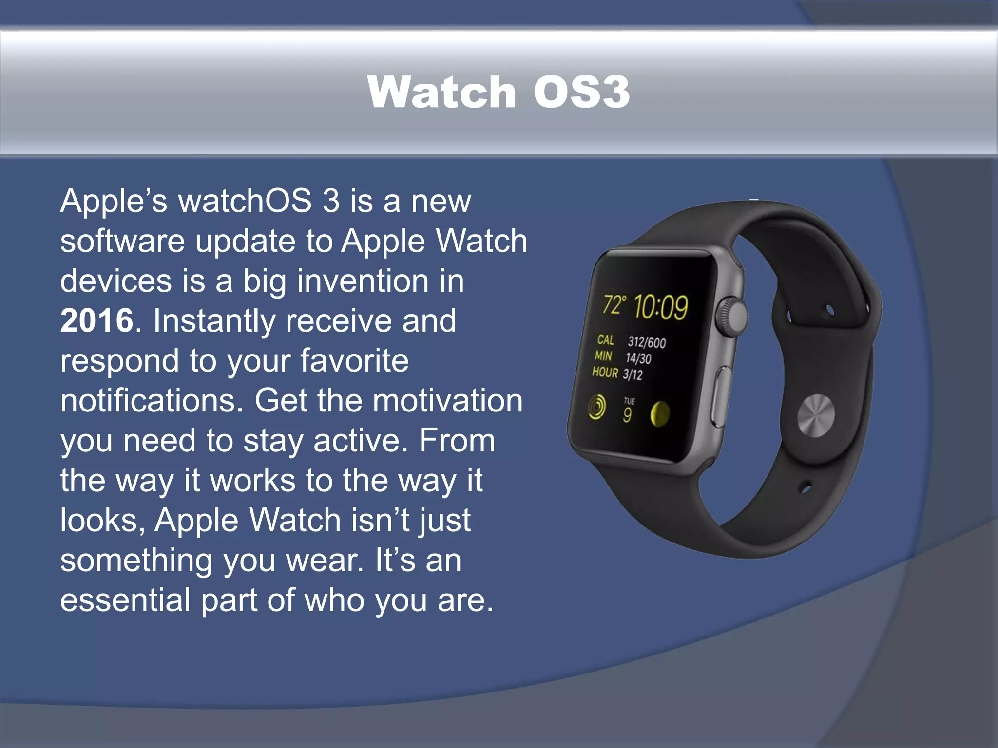 Watch OS3
Apple’s watchOS 3 is a new
software update to Apple Watch
devices is a big invention in
2016. Instantly receive and
respond to your favorite
notifications. Get the motivation
you need to stay active. From
the way it works to the way it
looks, Apple Watch isn’t just
something you wear. It’s an
essential part of who you are.
 