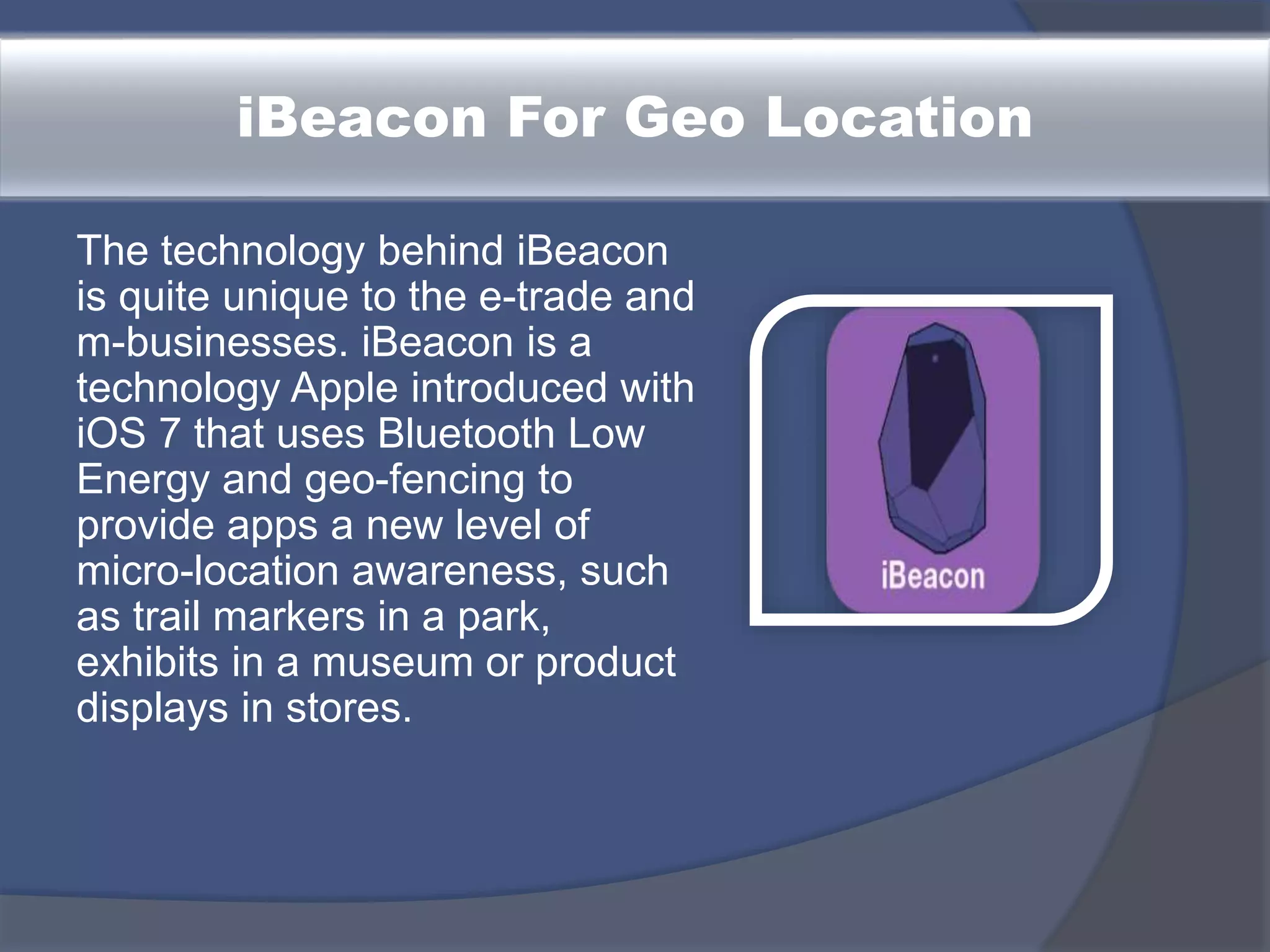 iBeacon For Geo Location
The technology behind iBeacon
is quite unique to the e-trade and
m-businesses. iBeacon is a
technology Apple introduced with
iOS 7 that uses Bluetooth Low
Energy and geo-fencing to
provide apps a new level of
micro-location awareness, such
as trail markers in a park,
exhibits in a museum or product
displays in stores.
 