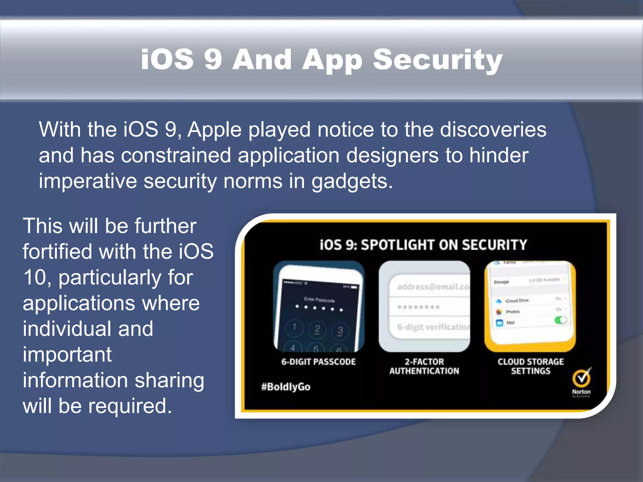 iOS 9 And App Security
With the iOS 9, Apple played notice to the discoveries
and has constrained application designers to hinder
imperative security norms in gadgets.
This will be further
fortified with the iOS
10, particularly for
applications where
individual and
important
information sharing
will be required.
 