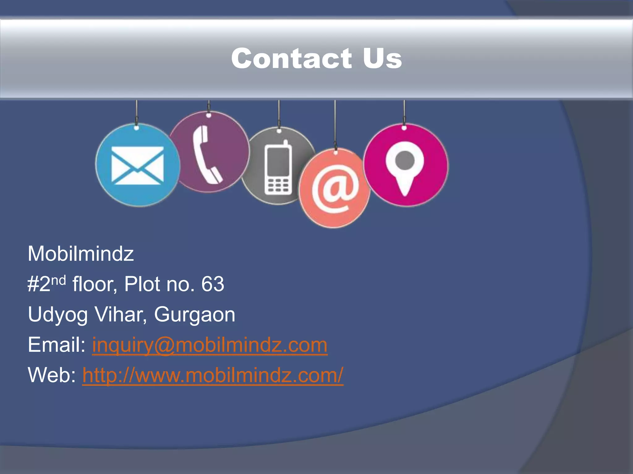 Contact Us
Mobilmindz
#2nd floor, Plot no. 63
Udyog Vihar, Gurgaon
Email: inquiry@mobilmindz.com
Web: http://www.mobilmindz.com/
 