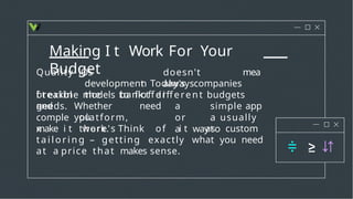 Making I t Work For Your
Budget doesn't
always
Quality
breakin
g
iOS
development
the bank.
mea
n Today's companies
offer
f t exible models to ﬁ t different budgets
and Whether
you
needs.
comple
x
platform,
there's
need a simple app
or a usually
a wayto
make i t work. Think of i t as custom
ta i l o r i n g – getting exactly what you need
at a price that makes sense.
 