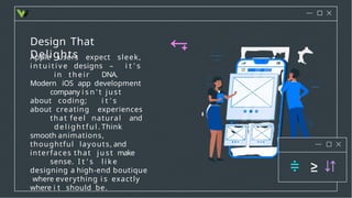 Design That
Delights
Apple users expect sleek,
i n t u i t i v e designs – i t ' s
in their DNA.
Modern iOS app development
company i s n ' t just
about coding; i t ' s
about creating experiences
that feel natural and
deli ghtful . Think
smooth animations,
thoughtful layouts, and
interfaces that ju st make
sense. I t ' s l i k e
designing a high-end boutique
where everything i s exactly
where i t should be.
 