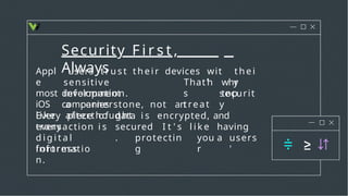 Security F i r s t ,
Always
users t r u s t t h e i r devices wit
h
t h e i
r
sensitive
information.
why
top
development
companies
That'
s
treat
securit
y
Appl
e
most
iOS
l i k e
a cornerstone, not an
afterthought.
Every piece of data i s encrypted, and
every
transaction i s secured
.
I t ' s l i k e having
a
d i g i t a l
fortress
protectin
g
you
r
users
'
informatio
n.
 
