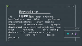 Beyond the
Launch
The
best
keep evolving.
User
iOS apps
feedback, new iOS
features,
performanc
e
improvemen
ts
–
there's
alway
s
to
grow.
Modern
development
companie
s
room
offer
ongoin
g
support and updates, ensuring your app stays
fresh
and
l i k e having
a
relevant.
I t ' s maintenance
team f o r
your
d i g i t a l
dedicate
d
property
.
 
