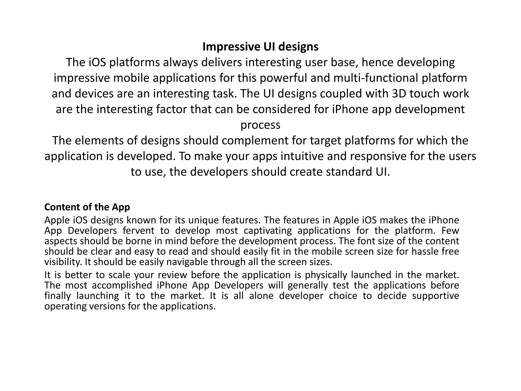 Impressive UI designs
The iOS platforms always delivers interesting user base, hence developing
impressive mobile applications for this powerful and multi-functional platform
and devices are an interesting task. The UI designs coupled with 3D touch work
are the interesting factor that can be considered for iPhone app development
process
The elements of designs should complement for target platforms for which the
application is developed. To make your apps intuitive and responsive for the users
to use, the developers should create standard UI.
Content of the App
Apple iOS designs known for its unique features. The features in Apple iOS makes the iPhone
App Developers fervent to develop most captivating applications for the platform. Few
aspects should be borne in mind before the development process. The font size of the content
should be clear and easy to read and should easily fit in the mobile screen size for hassle free
visibility. It should be easily navigable through all the screen sizes.
It is better to scale your review before the application is physically launched in the market.
The most accomplished iPhone App Developers will generally test the applications before
finally launching it to the market. It is all alone developer choice to decide supportive
operating versions for the applications.
 