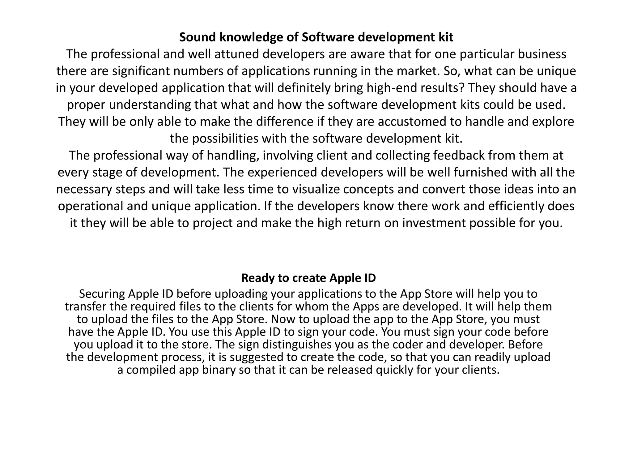 Sound knowledge of Software development kit
The professional and well attuned developers are aware that for one particular business
there are significant numbers of applications running in the market. So, what can be unique
in your developed application that will definitely bring high-end results? They should have a
proper understanding that what and how the software development kits could be used.
They will be only able to make the difference if they are accustomed to handle and explore
the possibilities with the software development kit.
The professional way of handling, involving client and collecting feedback from them at
every stage of development. The experienced developers will be well furnished with all the
necessary steps and will take less time to visualize concepts and convert those ideas into an
operational and unique application. If the developers know there work and efficiently does
it they will be able to project and make the high return on investment possible for you.
Ready to create Apple ID
Securing Apple ID before uploading your applications to the App Store will help you to
transfer the required files to the clients for whom the Apps are developed. It will help them
to upload the files to the App Store. Now to upload the app to the App Store, you must
have the Apple ID. You use this Apple ID to sign your code. You must sign your code before
you upload it to the store. The sign distinguishes you as the coder and developer. Before
the development process, it is suggested to create the code, so that you can readily upload
a compiled app binary so that it can be released quickly for your clients.
 