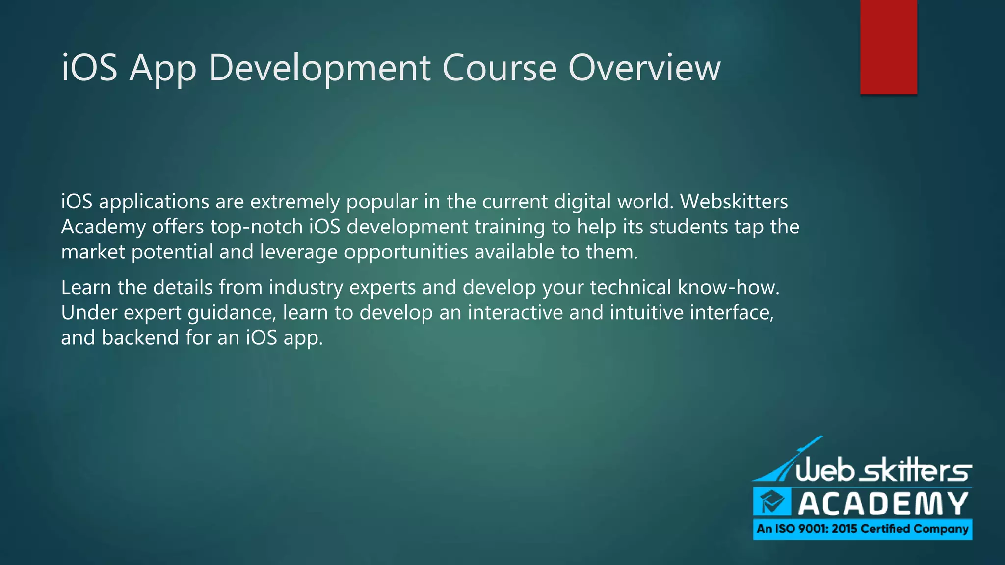 iOS App Development Course Overview
iOS applications are extremely popular in the current digital world. Webskitters
Academy offers top-notch iOS development training to help its students tap the
market potential and leverage opportunities available to them.
Learn the details from industry experts and develop your technical know-how.
Under expert guidance, learn to develop an interactive and intuitive interface,
and backend for an iOS app.