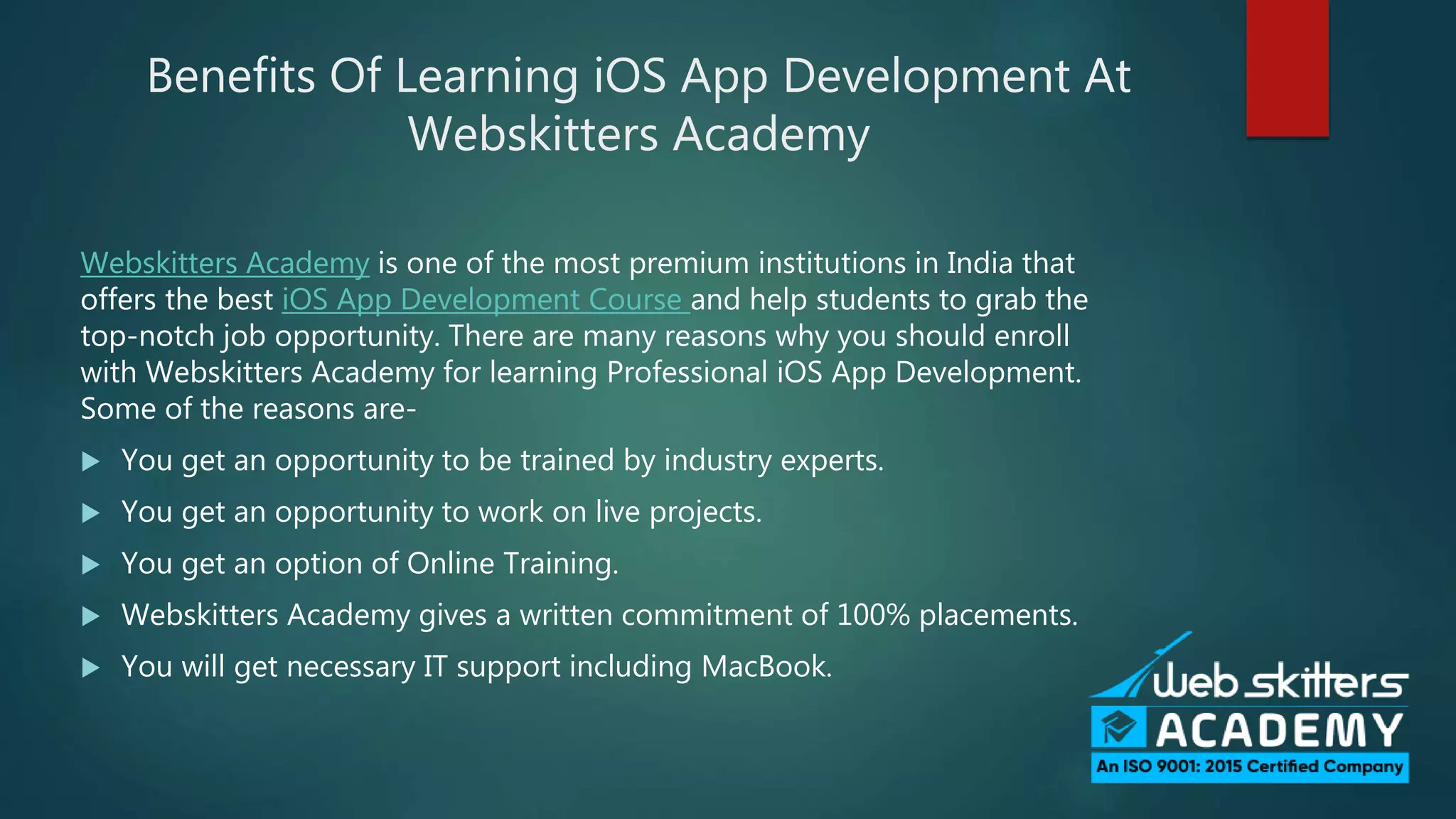 Benefits Of Learning iOS App Development At
Webskitters Academy
Webskitters Academy is one of the most premium institutions in India that
offers the best iOS App Development Course and help students to grab the
top-notch job opportunity. There are many reasons why you should enroll
with Webskitters Academy for learning Professional iOS App Development.
Some of the reasons are-
You get an opportunity to be trained by industry experts.
You get an opportunity to work on live projects.
You get an option of Online Training.
Webskitters Academy gives a written commitment of 100% placements.
You will get necessary IT support including MacBook.