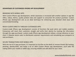 ADVANTAGES OF CUSTOMIZED IPHONE APP DEVELOPMENT
BRANDING WITH MOBILE APPS
With Custom iPhone app development, whole awareness is increased with another options in app like
offers, videos, demos, quality product data and support to consumers for product purchase. Custom
iPhone app development acts as an ideal technique for enhancing your devoted client base with
concentrated branding.
REACH CLIENTS DIRECTLY THROUGH CUSTOMIZED APPS
Custom-made iPhone app development consists of functions like push alerts and mobile analytics.
Enterprises will reach their customers straight and verify their desires by tracking the information
through the apps purchased. custom-made iPhone app development allows a strong reference to your
client. It likewise assists cater to distributed customer requirements and remodeling your prospects to
real purchasers.
SECURE TRANSACTIONS OVER MOBILE APPS
With the rise of in-app purchases, it's important to inscribe on-line deals to remove threats like hacking,
phishing, identity-theft, and heaps a lot of. With Custom iPhone app development, you'll alter file
coding within your mobile or tablet app, ensuring reliable and safe deals for your client.
www.dubaibrillmindz.com
 