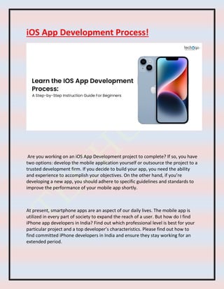 iOS App Development Process!
Are you working on an iOS App Development project to complete? If so, you have
two options: develop the mobile application yourself or outsource the project to a
trusted development firm. If you decide to build your app, you need the ability
and experience to accomplish your objectives. On the other hand, if you’re
developing a new app, you should adhere to specific guidelines and standards to
improve the performance of your mobile app shortly.
At present, smartphone apps are an aspect of our daily lives. The mobile app is
utilized in every part of society to expand the reach of a user. But how do I find
iPhone app developers in India? Find out which professional level is best for your
particular project and a top developer’s characteristics. Please find out how to
find committed iPhone developers in India and ensure they stay working for an
extended period.
 