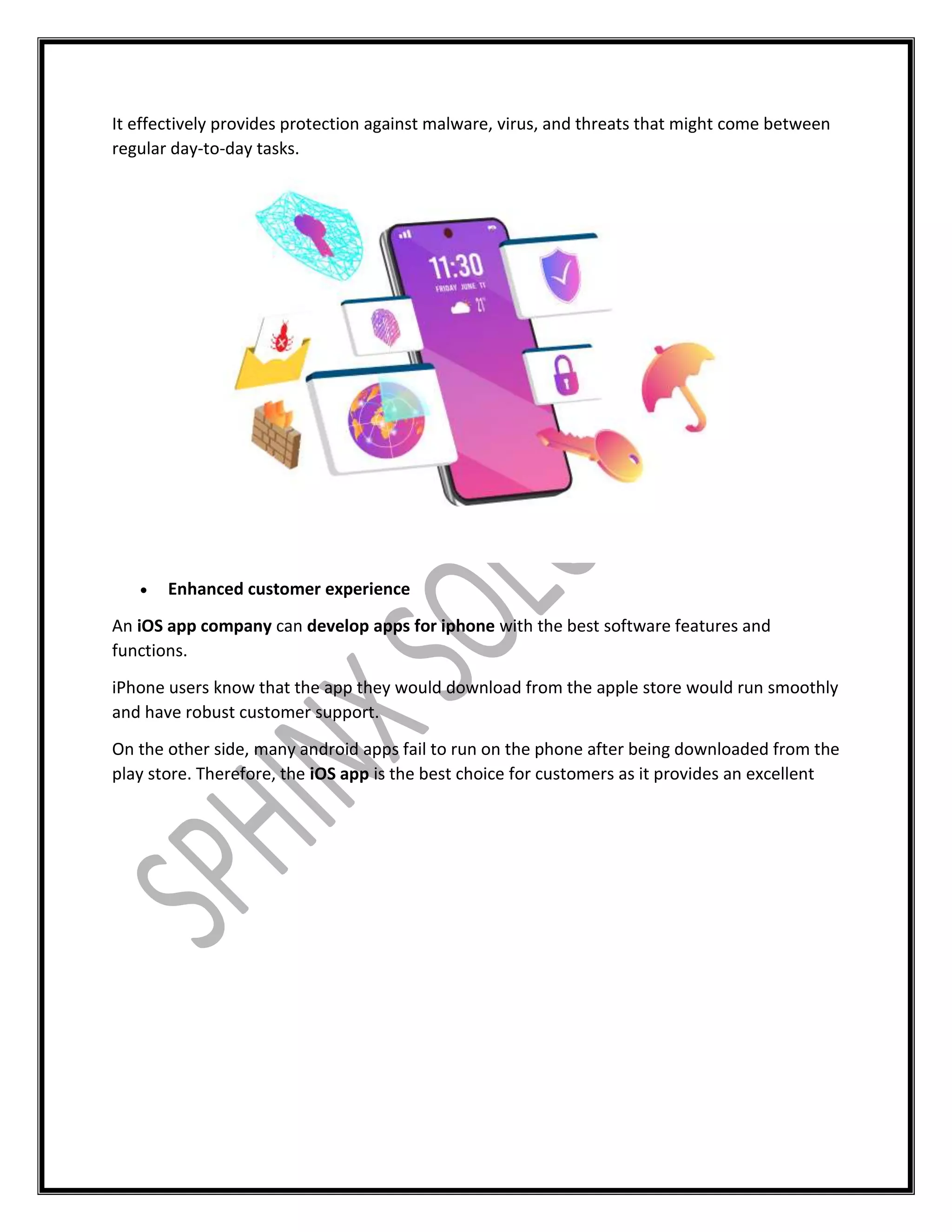 It effectively provides protection against malware, virus, and threats that might come between
regular day-to-day tasks.
 Enhanced customer experience
An iOS app company can develop apps for iphone with the best software features and
functions.
iPhone users know that the app they would download from the apple store would run smoothly
and have robust customer support.
On the other side, many android apps fail to run on the phone after being downloaded from the
play store. Therefore, the iOS app is the best choice for customers as it provides an excellent
 