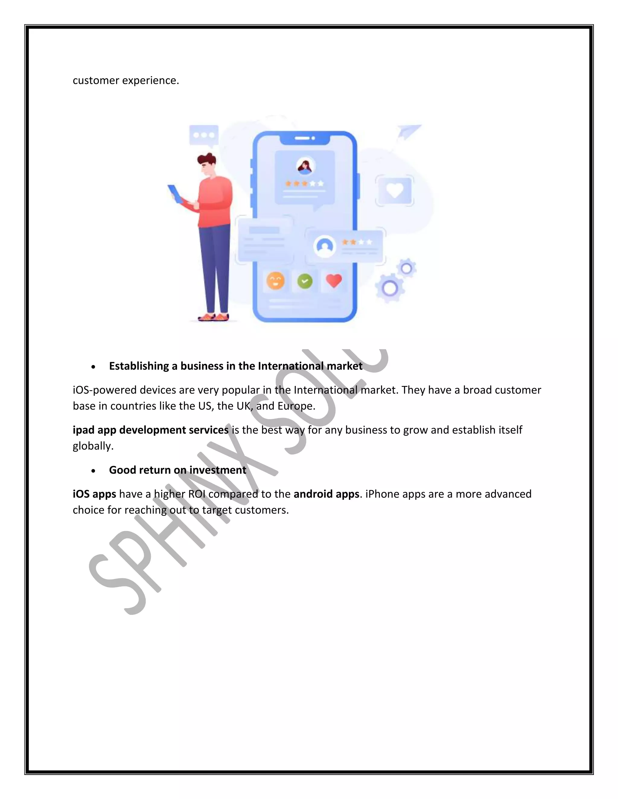 customer experience.
 Establishing a business in the International market
iOS-powered devices are very popular in the International market. They have a broad customer
base in countries like the US, the UK, and Europe.
ipad app development services is the best way for any business to grow and establish itself
globally.
 Good return on investment
iOS apps have a higher ROI compared to the android apps. iPhone apps are a more advanced
choice for reaching out to target customers.
 
