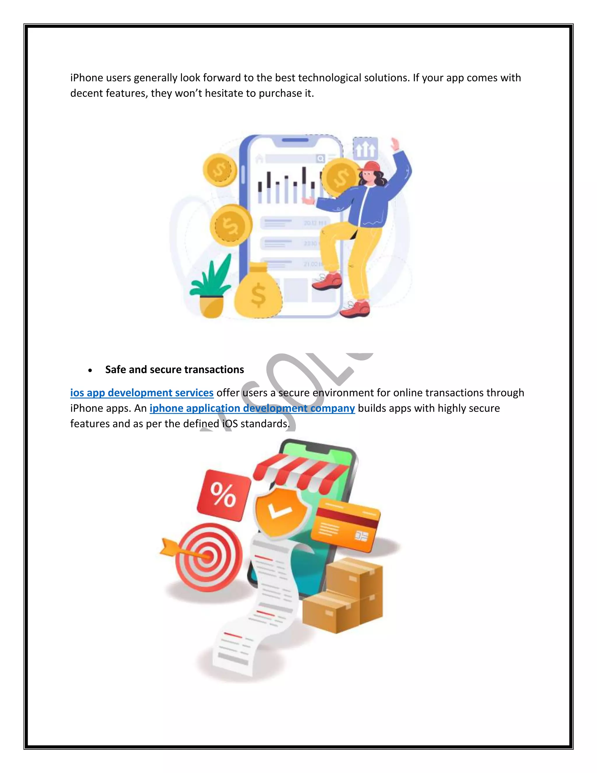 iPhone users generally look forward to the best technological solutions. If your app comes with
decent features, they won’t hesitate to purchase it.
 Safe and secure transactions
ios app development services offer users a secure environment for online transactions through
iPhone apps. An iphone application development company builds apps with highly secure
features and as per the defined iOS standards.
 