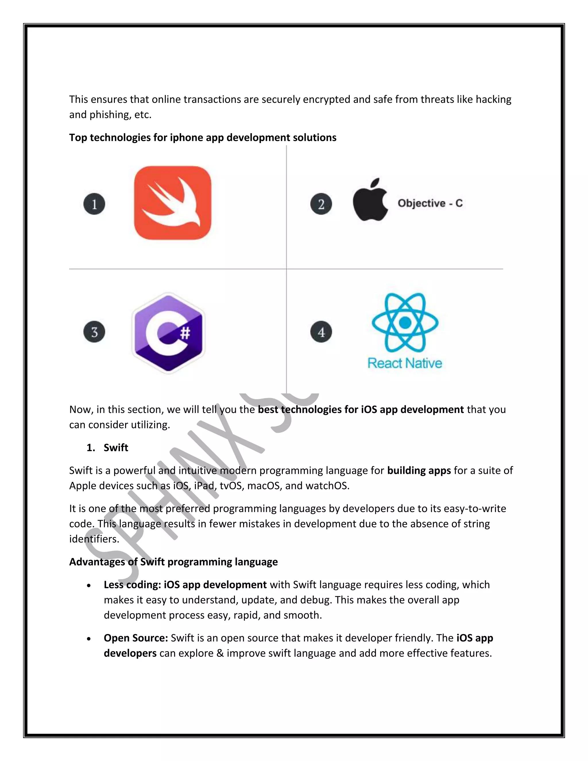 This ensures that online transactions are securely encrypted and safe from threats like hacking
and phishing, etc.
Top technologies for iphone app development solutions
Now, in this section, we will tell you the best technologies for iOS app development that you
can consider utilizing.
1. Swift
Swift is a powerful and intuitive modern programming language for building apps for a suite of
Apple devices such as iOS, iPad, tvOS, macOS, and watchOS.
It is one of the most preferred programming languages by developers due to its easy-to-write
code. This language results in fewer mistakes in development due to the absence of string
identifiers.
Advantages of Swift programming language
 Less coding: iOS app development with Swift language requires less coding, which
makes it easy to understand, update, and debug. This makes the overall app
development process easy, rapid, and smooth.
 Open Source: Swift is an open source that makes it developer friendly. The iOS app
developers can explore & improve swift language and add more effective features.
 