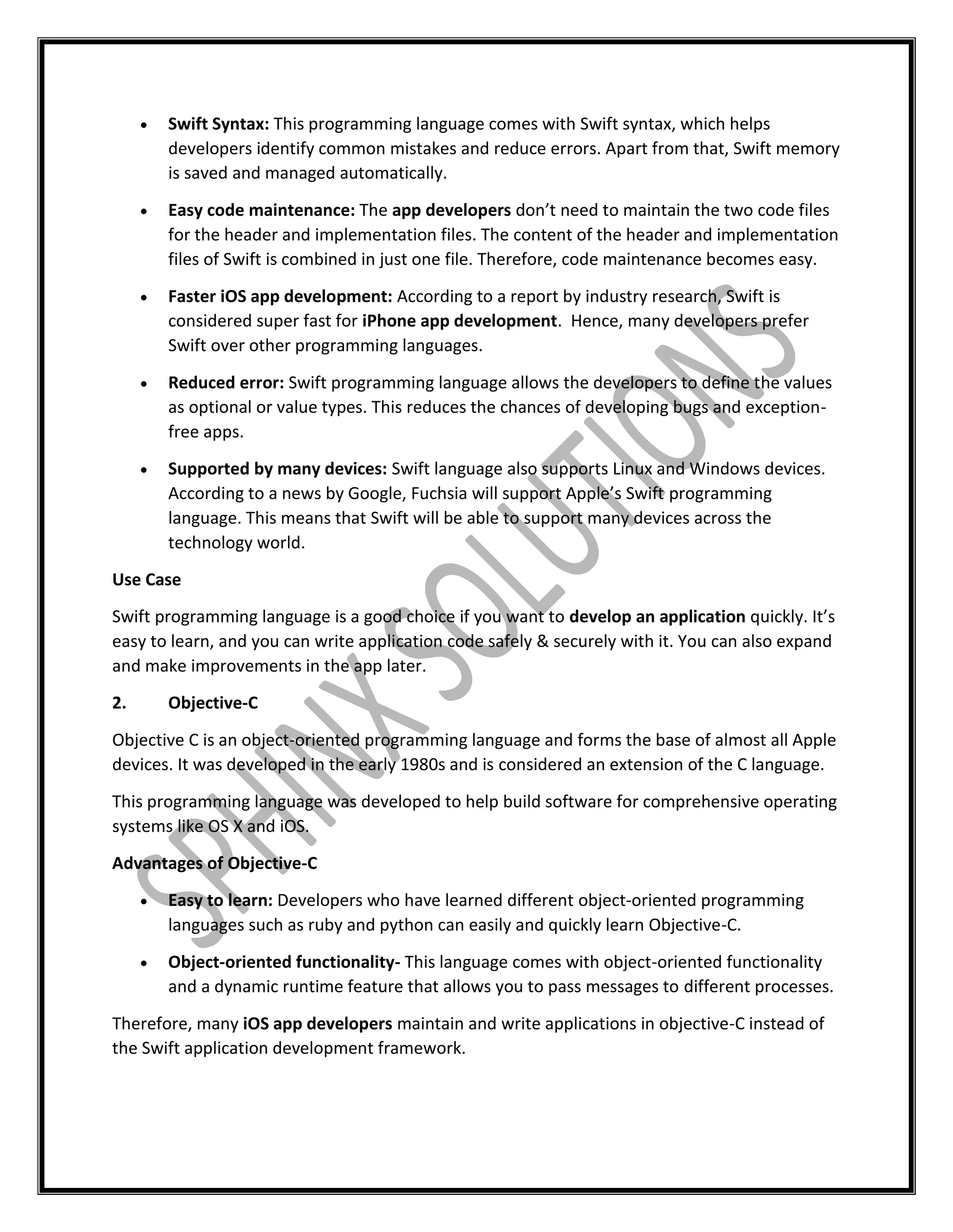  Swift Syntax: This programming language comes with Swift syntax, which helps
developers identify common mistakes and reduce errors. Apart from that, Swift memory
is saved and managed automatically.
 Easy code maintenance: The app developers don’t need to maintain the two code files
for the header and implementation files. The content of the header and implementation
files of Swift is combined in just one file. Therefore, code maintenance becomes easy.
 Faster iOS app development: According to a report by industry research, Swift is
considered super fast for iPhone app development. Hence, many developers prefer
Swift over other programming languages.
 Reduced error: Swift programming language allows the developers to define the values
as optional or value types. This reduces the chances of developing bugs and exception-
free apps.
 Supported by many devices: Swift language also supports Linux and Windows devices.
According to a news by Google, Fuchsia will support Apple’s Swift programming
language. This means that Swift will be able to support many devices across the
technology world.
Use Case
Swift programming language is a good choice if you want to develop an application quickly. It’s
easy to learn, and you can write application code safely & securely with it. You can also expand
and make improvements in the app later.
2. Objective-C
Objective C is an object-oriented programming language and forms the base of almost all Apple
devices. It was developed in the early 1980s and is considered an extension of the C language.
This programming language was developed to help build software for comprehensive operating
systems like OS X and iOS.
Advantages of Objective-C
 Easy to learn: Developers who have learned different object-oriented programming
languages such as ruby and python can easily and quickly learn Objective-C.
 Object-oriented functionality- This language comes with object-oriented functionality
and a dynamic runtime feature that allows you to pass messages to different processes.
Therefore, many iOS app developers maintain and write applications in objective-C instead of
the Swift application development framework.
 