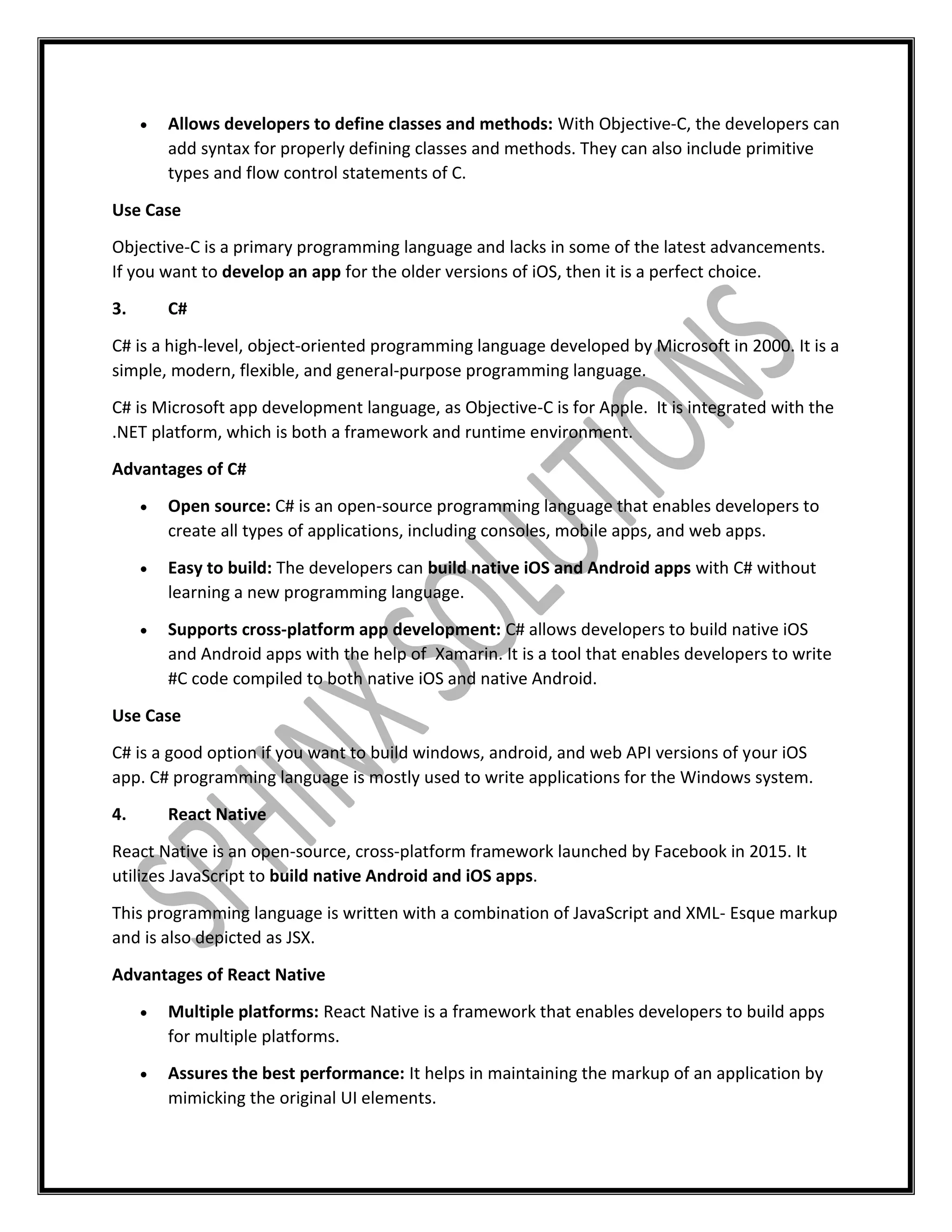  Allows developers to define classes and methods: With Objective-C, the developers can
add syntax for properly defining classes and methods. They can also include primitive
types and flow control statements of C.
Use Case
Objective-C is a primary programming language and lacks in some of the latest advancements.
If you want to develop an app for the older versions of iOS, then it is a perfect choice.
3. C#
C# is a high-level, object-oriented programming language developed by Microsoft in 2000. It is a
simple, modern, flexible, and general-purpose programming language.
C# is Microsoft app development language, as Objective-C is for Apple. It is integrated with the
.NET platform, which is both a framework and runtime environment.
Advantages of C#
 Open source: C# is an open-source programming language that enables developers to
create all types of applications, including consoles, mobile apps, and web apps.
 Easy to build: The developers can build native iOS and Android apps with C# without
learning a new programming language.
 Supports cross-platform app development: C# allows developers to build native iOS
and Android apps with the help of Xamarin. It is a tool that enables developers to write
#C code compiled to both native iOS and native Android.
Use Case
C# is a good option if you want to build windows, android, and web API versions of your iOS
app. C# programming language is mostly used to write applications for the Windows system.
4. React Native
React Native is an open-source, cross-platform framework launched by Facebook in 2015. It
utilizes JavaScript to build native Android and iOS apps.
This programming language is written with a combination of JavaScript and XML- Esque markup
and is also depicted as JSX.
Advantages of React Native
 Multiple platforms: React Native is a framework that enables developers to build apps
for multiple platforms.
 Assures the best performance: It helps in maintaining the markup of an application by
mimicking the original UI elements.
 