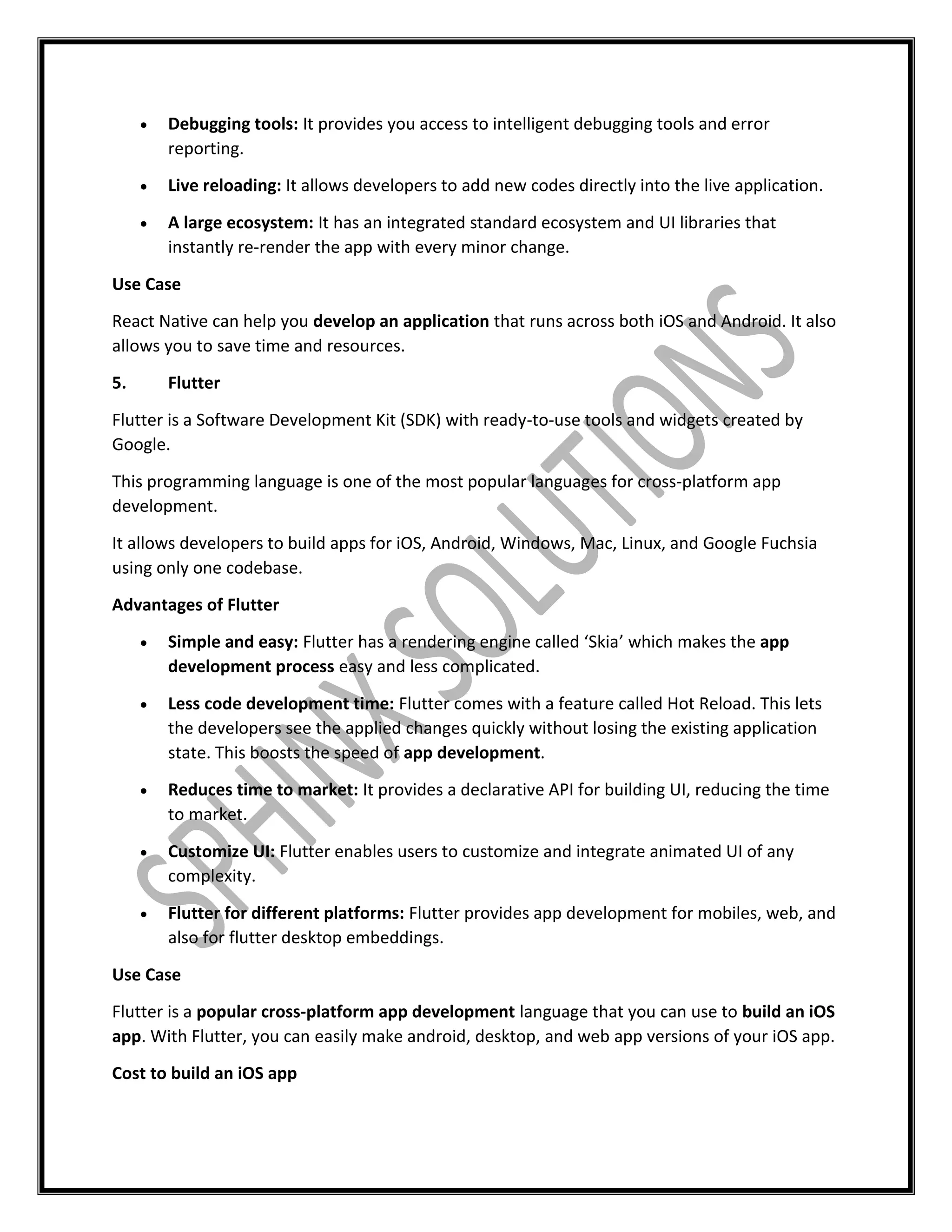  Debugging tools: It provides you access to intelligent debugging tools and error
reporting.
 Live reloading: It allows developers to add new codes directly into the live application.
 A large ecosystem: It has an integrated standard ecosystem and UI libraries that
instantly re-render the app with every minor change.
Use Case
React Native can help you develop an application that runs across both iOS and Android. It also
allows you to save time and resources.
5. Flutter
Flutter is a Software Development Kit (SDK) with ready-to-use tools and widgets created by
Google.
This programming language is one of the most popular languages for cross-platform app
development.
It allows developers to build apps for iOS, Android, Windows, Mac, Linux, and Google Fuchsia
using only one codebase.
Advantages of Flutter
 Simple and easy: Flutter has a rendering engine called ‘Skia’ which makes the app
development process easy and less complicated.
 Less code development time: Flutter comes with a feature called Hot Reload. This lets
the developers see the applied changes quickly without losing the existing application
state. This boosts the speed of app development.
 Reduces time to market: It provides a declarative API for building UI, reducing the time
to market.
 Customize UI: Flutter enables users to customize and integrate animated UI of any
complexity.
 Flutter for different platforms: Flutter provides app development for mobiles, web, and
also for flutter desktop embeddings.
Use Case
Flutter is a popular cross-platform app development language that you can use to build an iOS
app. With Flutter, you can easily make android, desktop, and web app versions of your iOS app.
Cost to build an iOS app
 