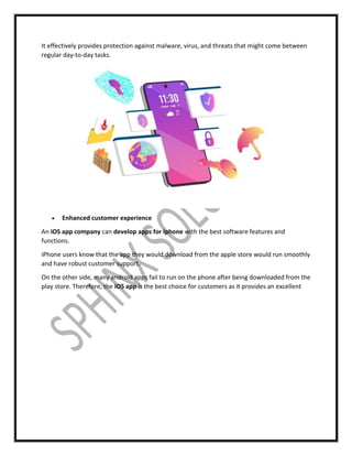 It effectively provides protection against malware, virus, and threats that might come between
regular day-to-day tasks.
 Enhanced customer experience
An iOS app company can develop apps for iphone with the best software features and
functions.
iPhone users know that the app they would download from the apple store would run smoothly
and have robust customer support.
On the other side, many android apps fail to run on the phone after being downloaded from the
play store. Therefore, the iOS app is the best choice for customers as it provides an excellent
 