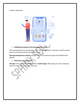 customer experience.
 Establishing a business in the International market
iOS-powered devices are very popular in the International market. They have a broad customer
base in countries like the US, the UK, and Europe.
ipad app development services is the best way for any business to grow and establish itself
globally.
 Good return on investment
iOS apps have a higher ROI compared to the android apps. iPhone apps are a more advanced
choice for reaching out to target customers.
 