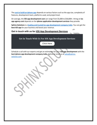 The cost to build an iphone app depends on various factors such as the app size, complexity of
features, development team, platforms used, and project level.
On average, the iOS app development cost can range from $5,000 to $50,000+. Hiring an ios
app agency cost depends on the iphone application development services they provide.
Sphinx Solutions is a leading and trusted ios app development company India. You can get the
best iOS app for your business and boost your revenue.
Get in touch with us for iOS App Development Services
Schedule a call with our experts and get an estimation for your iOS app development with the
best iphone app development company India, Sphinx or email us at sales@sphinx-
solution.com.
 