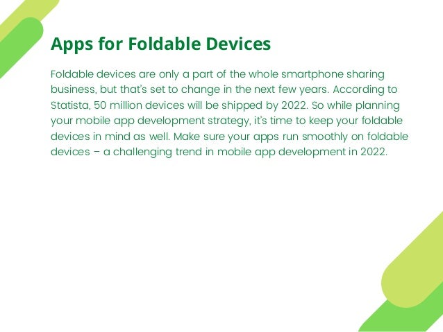 Foldable devices are only a part of the whole smartphone sharing
business, but that’s set to change in the next few years. According to
Statista, 50 million devices will be shipped by 2022. So while planning
your mobile app development strategy, it’s time to keep your foldable
devices in mind as well. Make sure your apps run smoothly on foldable
devices – a challenging trend in mobile app development in 2022.
Apps for Foldable Devices
 