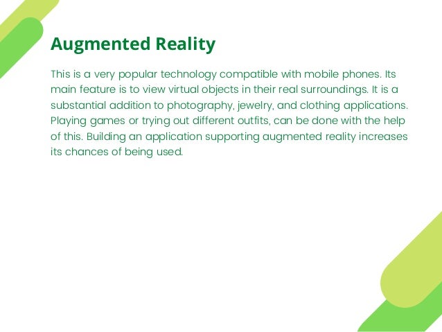This is a very popular technology compatible with mobile phones. Its
main feature is to view virtual objects in their real surroundings. It is a
substantial addition to photography, jewelry, and clothing applications.
Playing games or trying out different outfits, can be done with the help
of this. Building an application supporting augmented reality increases
its chances of being used.
Augmented Reality
 