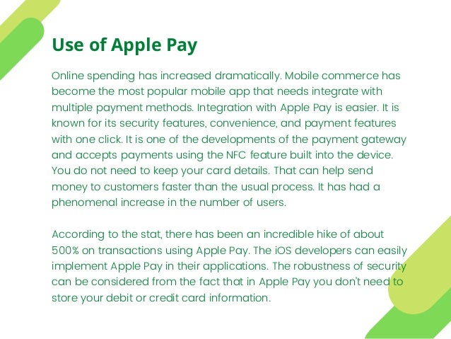 Online spending has increased dramatically. Mobile commerce has
become the most popular mobile app that needs integrate with
multiple payment methods. Integration with Apple Pay is easier. It is
known for its security features, convenience, and payment features
with one click. It is one of the developments of the payment gateway
and accepts payments using the NFC feature built into the device.
You do not need to keep your card details. That can help send
money to customers faster than the usual process. It has had a
phenomenal increase in the number of users.
According to the stat, there has been an incredible hike of about
500% on transactions using Apple Pay. The iOS developers can easily
implement Apple Pay in their applications. The robustness of security
can be considered from the fact that in Apple Pay you don’t need to
store your debit or credit card information.
Use of Apple Pay
 