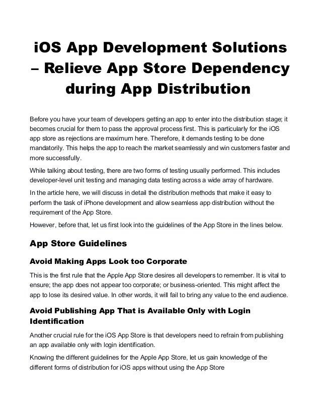 iOS App Development Solutions
– Relieve App Store Dependency
during App Distribution
Before you have your team of developers getting an app to enter into the distribution stage; it
becomes crucial for them to pass the approval process first. This is particularly for the iOS
app store as rejections are maximum here. Therefore, it demands testing to be done
mandatorily. This helps the app to reach the market seamlessly and win customers faster and
more successfully.
While talking about testing, there are two forms of testing usually performed. This includes
developer-level unit testing and managing data testing across a wide array of hardware.
In the article here, we will discuss in detail the distribution methods that make it easy to
perform the task of iPhone development and allow seamless app distribution without the
requirement of the App Store.
However, before that, let us first look into the guidelines of the App Store in the lines below.
App Store Guidelines
Avoid Making Apps Look too Corporate
This is the first rule that the Apple App Store desires all developers to remember. It is vital to
ensure; the app does not appear too corporate; or business-oriented. This might affect the
app to lose its desired value. In other words, it will fail to bring any value to the end audience.
Avoid Publishing App That is Available Only with Login
Identification
Another crucial rule for the iOS App Store is that developers need to refrain from publishing
an app available only with login identification.
Knowing the different guidelines for the Apple App Store, let us gain knowledge of the
different forms of distribution for iOS apps without using the App Store
 
