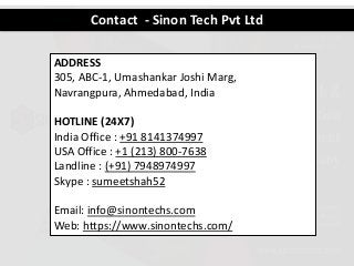 Contact - Sinon Tech Pvt Ltd
ADDRESS
305, ABC-1, Umashankar Joshi Marg,
Navrangpura, Ahmedabad, India
HOTLINE (24X7)
India Office : +91 8141374997
USA Office : +1 (213) 800-7638
Landline : (+91) 7948974997
Skype : sumeetshah52
Email: info@sinontechs.com
Web: https://www.sinontechs.com/
 