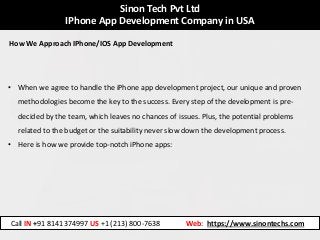 Sinon Tech Pvt Ltd
IPhone App Development Company in USA
How We Approach IPhone/IOS App Development
• When we agree to handle the iPhone app development project, our unique and proven
methodologies become the key to the success. Every step of the development is pre-
decided by the team, which leaves no chances of issues. Plus, the potential problems
related to the budget or the suitability never slow down the development process.
• Here is how we provide top-notch iPhone apps:
Call IN +91 8141374997 US +1 (213) 800-7638 Web: https://www.sinontechs.com
 