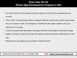 Sinon Tech Pvt Ltd
IPhone App Development Company in USA
• Our team looks into the business models, industry trends and the requirements you
provide.
• Then, all the creative design ideas are aligned together to generate a perfect app design
for your business model. The designer's suitability for the target audience and user
experience is ensured.
• A team of experienced developers leverages effective technologies to develop the app.
• Regular testing is conducted to make the highest quality and feature effectiveness in the
app.
• Maintenance and support are provided to help the client.
Call IN +91 8141374997 US +1 (213) 800-7638 Web: https://www.sinontechs.com
 