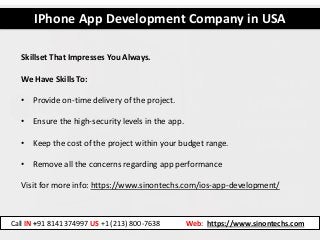IPhone App Development Company in USA
Call IN +91 8141374997 US +1 (213) 800-7638 Web: https://www.sinontechs.com
Skillset That Impresses You Always.
We Have Skills To:
• Provide on-time delivery of the project.
• Ensure the high-security levels in the app.
• Keep the cost of the project within your budget range.
• Remove all the concerns regarding app performance
Visit for more info: https://www.sinontechs.com/ios-app-development/
 