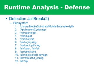 Runtime Analysis - Defense
• Detection JailBreak(2)
– Filesystem
1. /Library/MobileSubstrate/MobileSubstrate.dylib
2. /Application/Cydia.app
3. /var/cache/apt
4. /var/lib/apt
5. /var/lib/cydia
6. /var/log/syslog
7. /var/tmp/cydia.log
8. /bin/bash, /bin/sh
9. /usr/sbin/sshd
10. /usr/libexec/ssh-keysign
11. /etc/ssh/sshd_config
12. /etc/apt
 